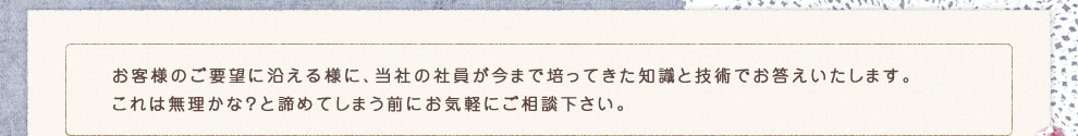 お客様のご要望に沿える様に、当社の社員が今まで培ってきた知識と技術でお答えいたします。これは無理かな？と諦めてしまう前にお気軽にご相談下さい。